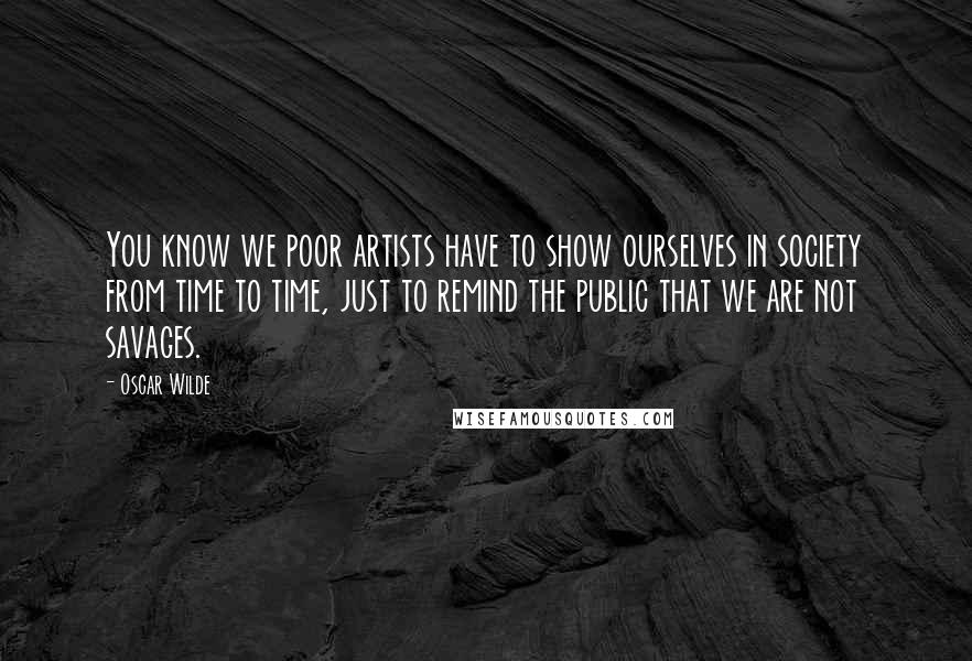 Oscar Wilde Quotes: You know we poor artists have to show ourselves in society from time to time, just to remind the public that we are not savages.