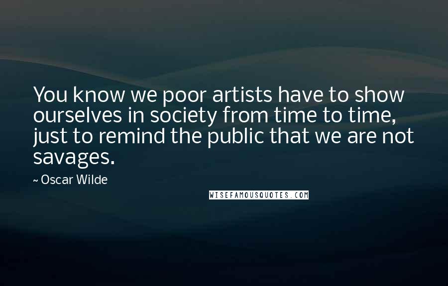 Oscar Wilde Quotes: You know we poor artists have to show ourselves in society from time to time, just to remind the public that we are not savages.