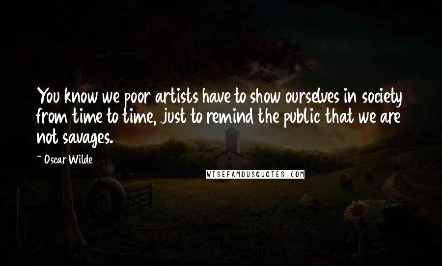 Oscar Wilde Quotes: You know we poor artists have to show ourselves in society from time to time, just to remind the public that we are not savages.