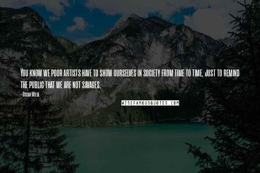 Oscar Wilde Quotes: You know we poor artists have to show ourselves in society from time to time, just to remind the public that we are not savages.