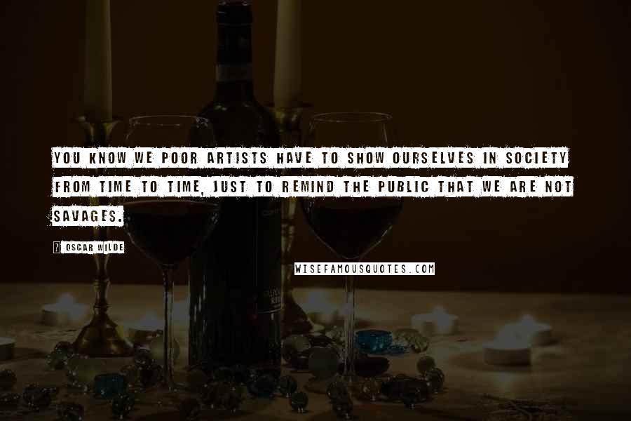 Oscar Wilde Quotes: You know we poor artists have to show ourselves in society from time to time, just to remind the public that we are not savages.