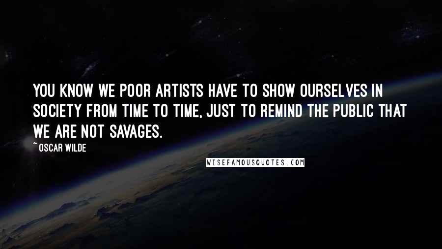 Oscar Wilde Quotes: You know we poor artists have to show ourselves in society from time to time, just to remind the public that we are not savages.