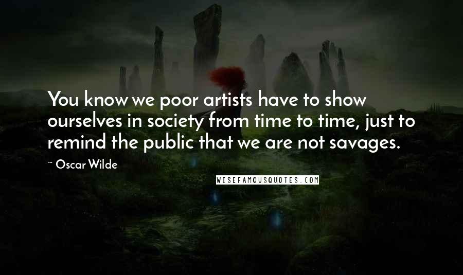 Oscar Wilde Quotes: You know we poor artists have to show ourselves in society from time to time, just to remind the public that we are not savages.