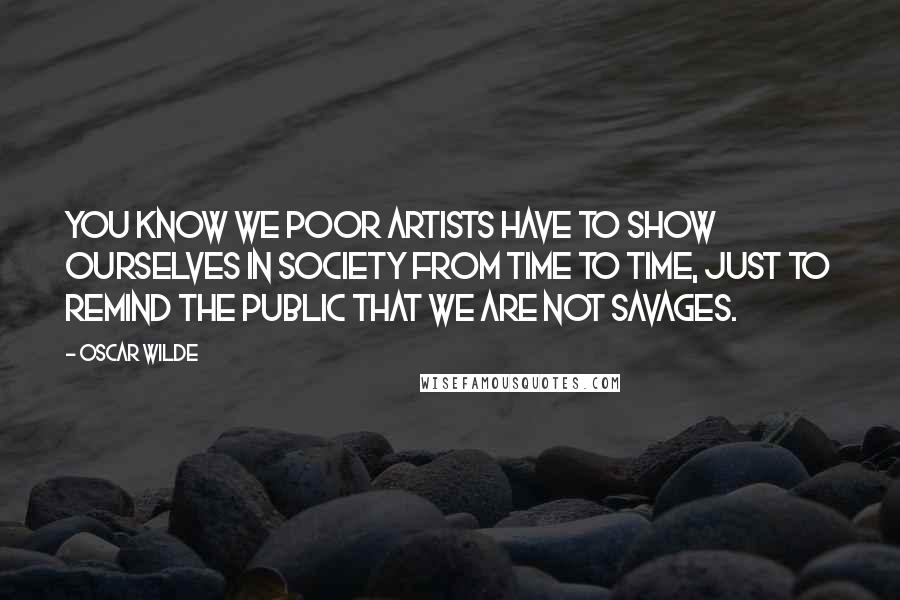 Oscar Wilde Quotes: You know we poor artists have to show ourselves in society from time to time, just to remind the public that we are not savages.