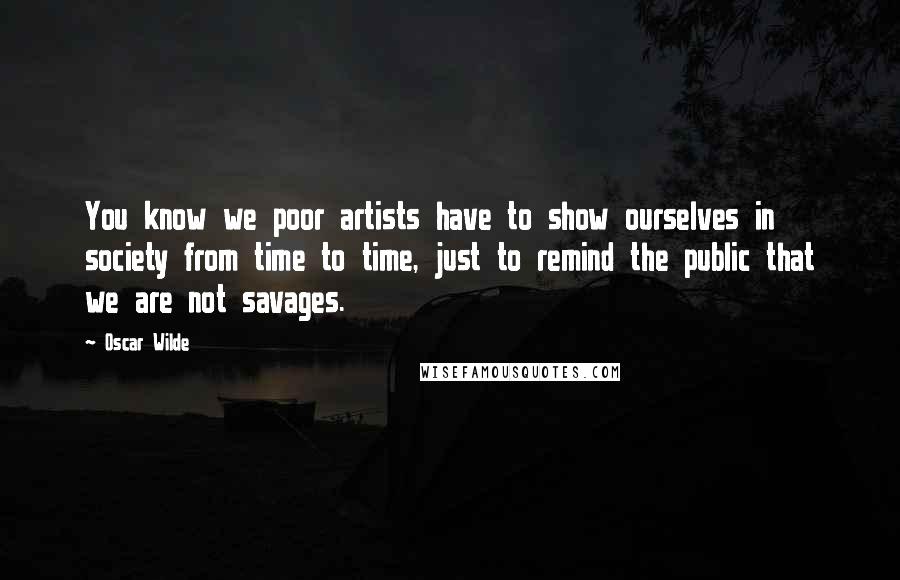 Oscar Wilde Quotes: You know we poor artists have to show ourselves in society from time to time, just to remind the public that we are not savages.