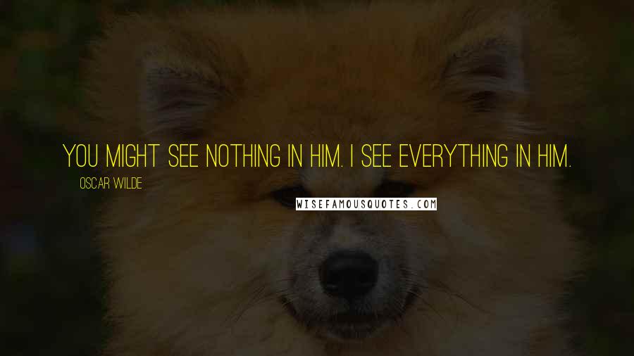 Oscar Wilde Quotes: You might see nothing in him. I see everything in him.