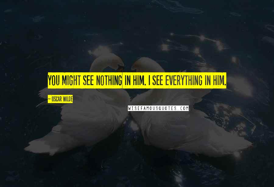 Oscar Wilde Quotes: You might see nothing in him. I see everything in him.