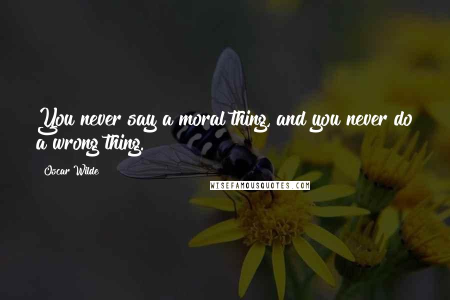 Oscar Wilde Quotes: You never say a moral thing, and you never do a wrong thing.