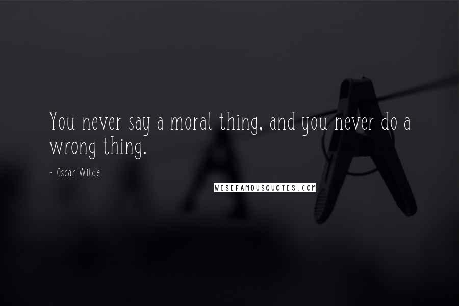 Oscar Wilde Quotes: You never say a moral thing, and you never do a wrong thing.