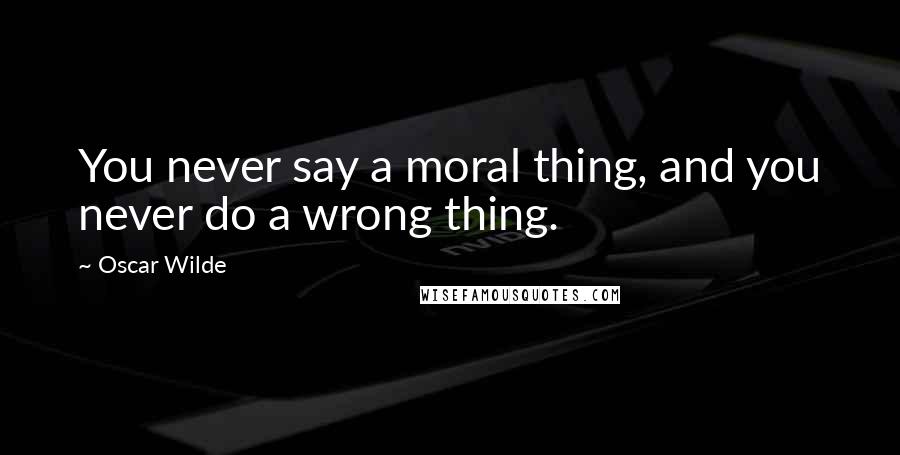 Oscar Wilde Quotes: You never say a moral thing, and you never do a wrong thing.