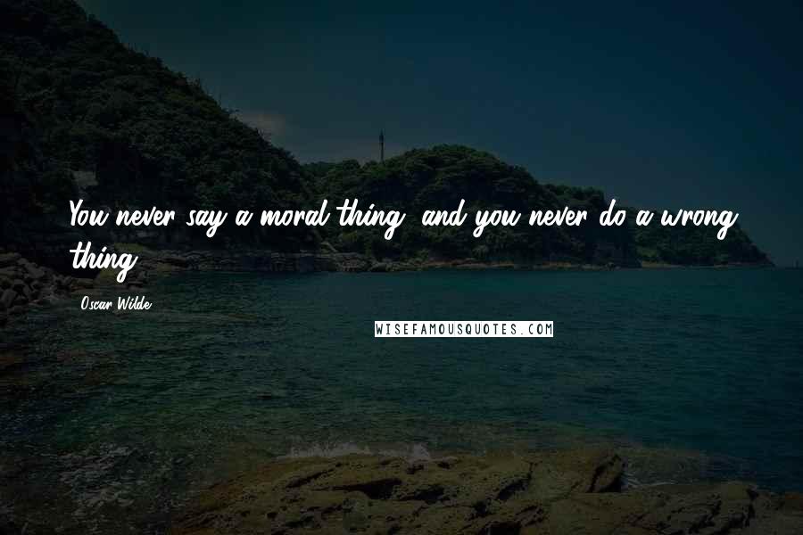 Oscar Wilde Quotes: You never say a moral thing, and you never do a wrong thing.