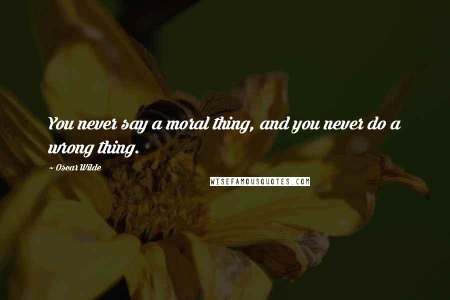 Oscar Wilde Quotes: You never say a moral thing, and you never do a wrong thing.