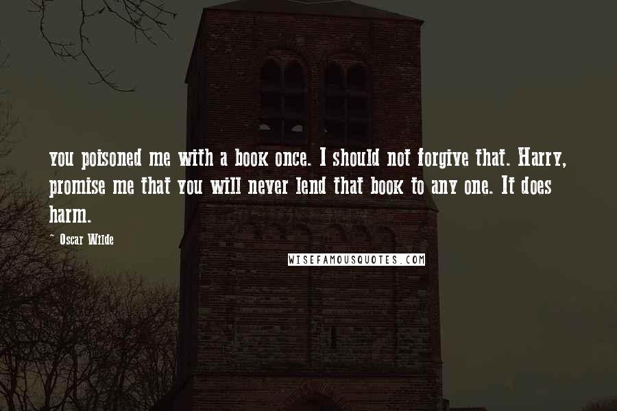 Oscar Wilde Quotes: you poisoned me with a book once. I should not forgive that. Harry, promise me that you will never lend that book to any one. It does harm.