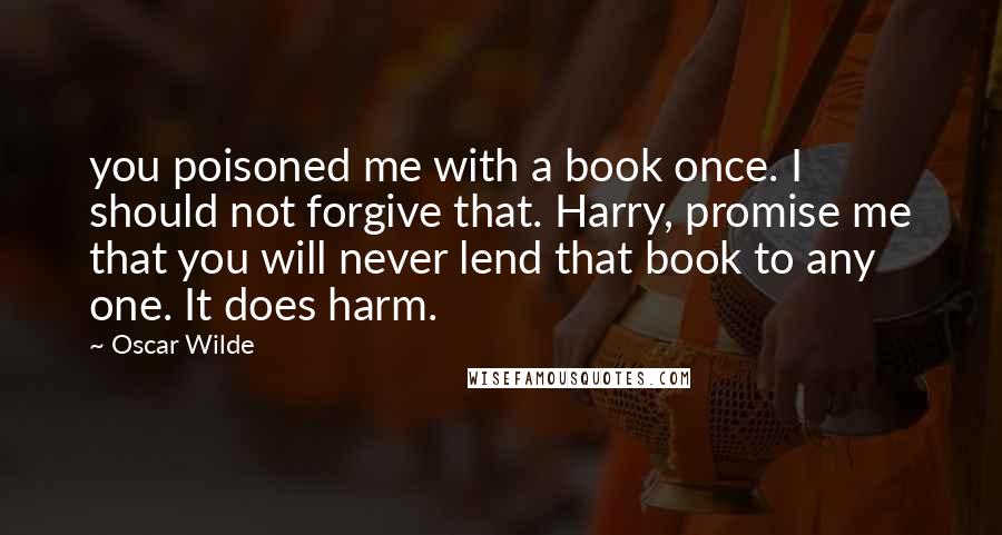 Oscar Wilde Quotes: you poisoned me with a book once. I should not forgive that. Harry, promise me that you will never lend that book to any one. It does harm.