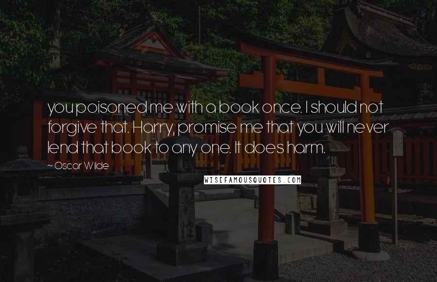 Oscar Wilde Quotes: you poisoned me with a book once. I should not forgive that. Harry, promise me that you will never lend that book to any one. It does harm.