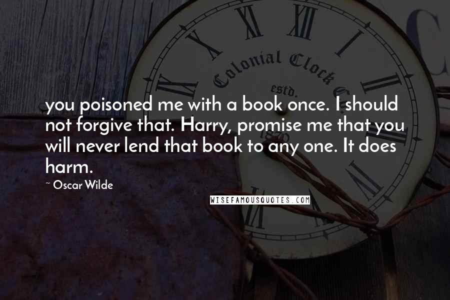 Oscar Wilde Quotes: you poisoned me with a book once. I should not forgive that. Harry, promise me that you will never lend that book to any one. It does harm.