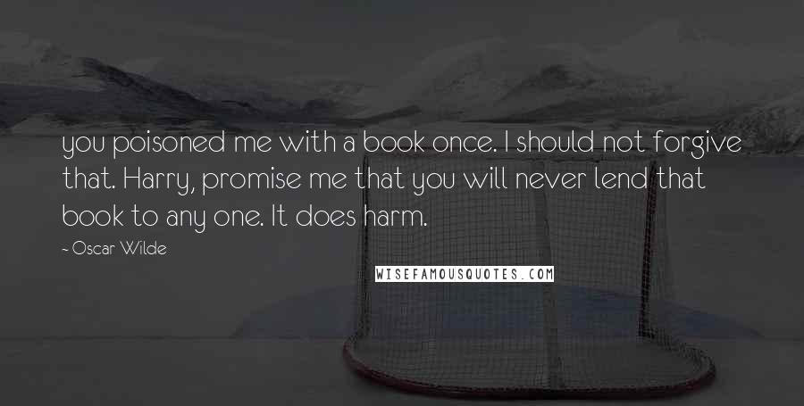 Oscar Wilde Quotes: you poisoned me with a book once. I should not forgive that. Harry, promise me that you will never lend that book to any one. It does harm.