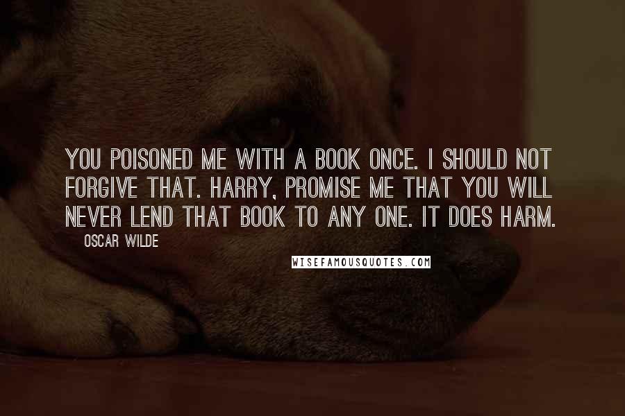 Oscar Wilde Quotes: you poisoned me with a book once. I should not forgive that. Harry, promise me that you will never lend that book to any one. It does harm.