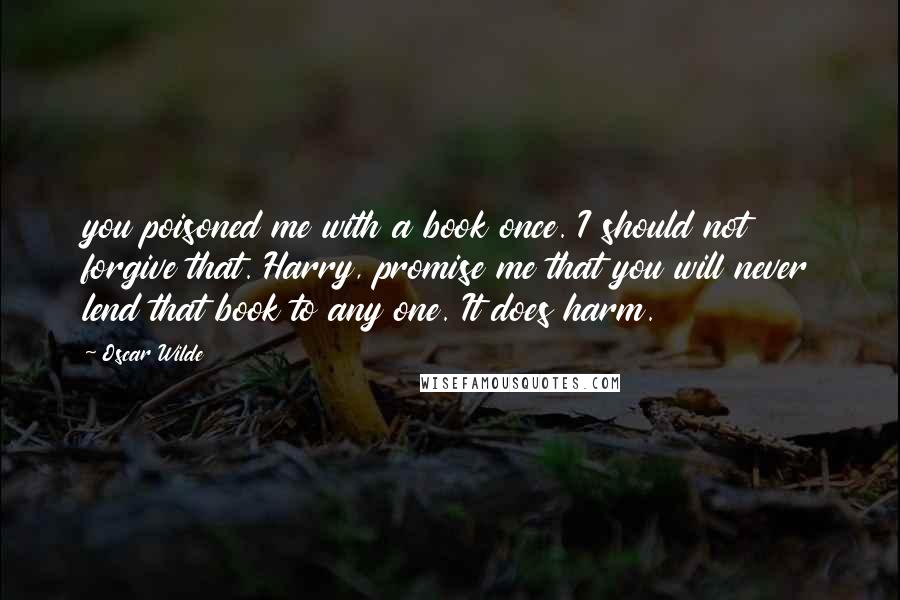 Oscar Wilde Quotes: you poisoned me with a book once. I should not forgive that. Harry, promise me that you will never lend that book to any one. It does harm.