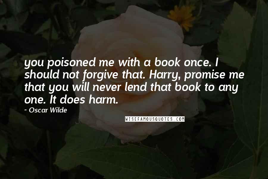 Oscar Wilde Quotes: you poisoned me with a book once. I should not forgive that. Harry, promise me that you will never lend that book to any one. It does harm.