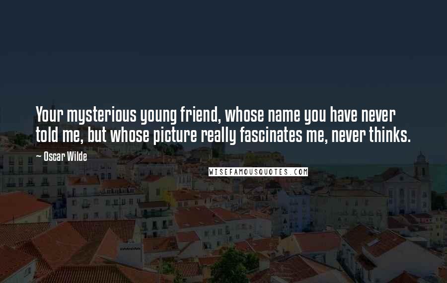 Oscar Wilde Quotes: Your mysterious young friend, whose name you have never told me, but whose picture really fascinates me, never thinks.