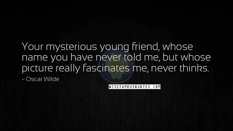 Oscar Wilde Quotes: Your mysterious young friend, whose name you have never told me, but whose picture really fascinates me, never thinks.