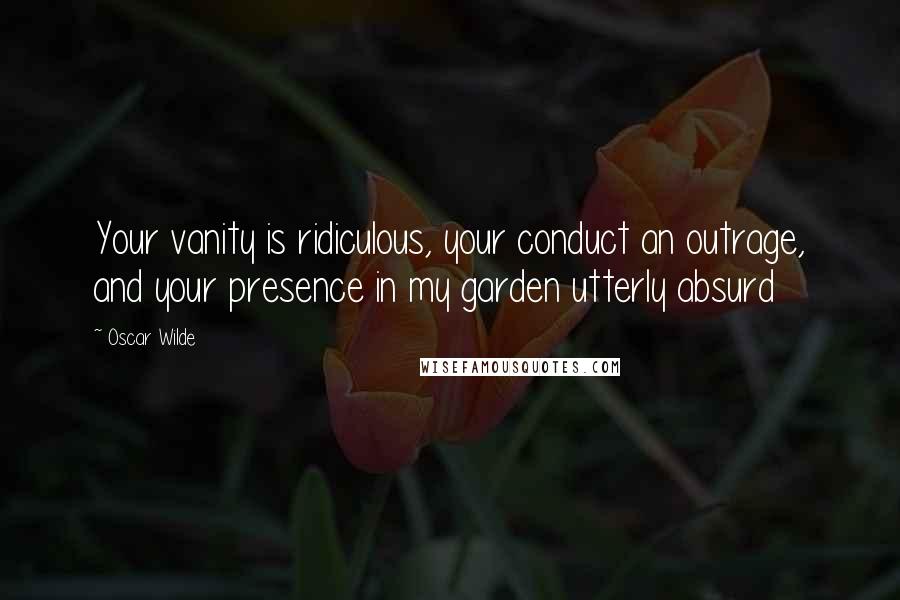 Oscar Wilde Quotes: Your vanity is ridiculous, your conduct an outrage, and your presence in my garden utterly absurd