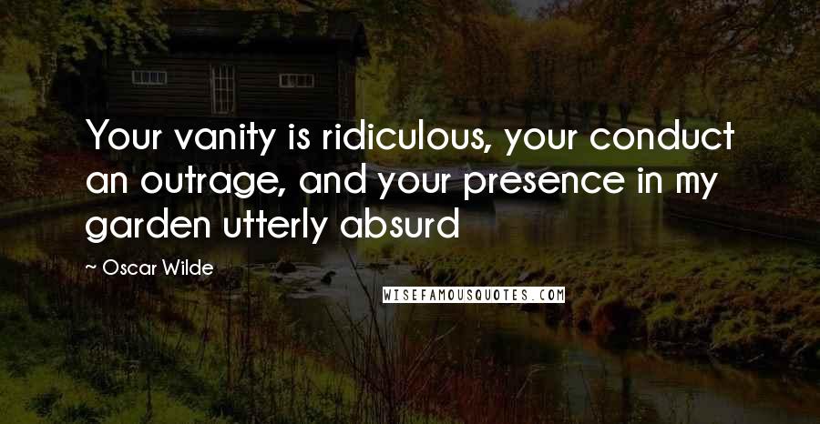 Oscar Wilde Quotes: Your vanity is ridiculous, your conduct an outrage, and your presence in my garden utterly absurd