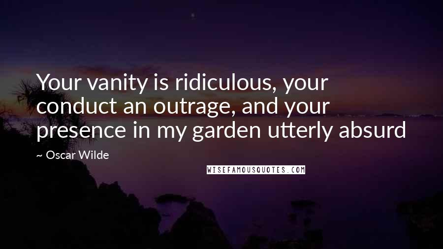 Oscar Wilde Quotes: Your vanity is ridiculous, your conduct an outrage, and your presence in my garden utterly absurd