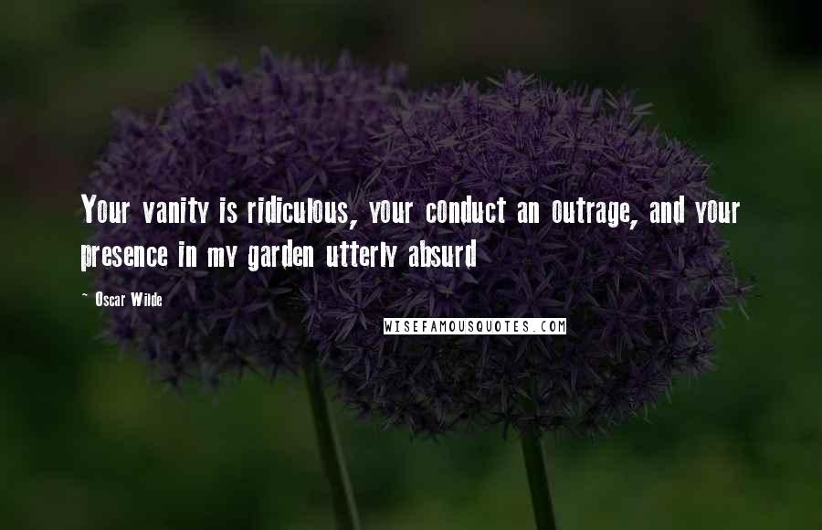 Oscar Wilde Quotes: Your vanity is ridiculous, your conduct an outrage, and your presence in my garden utterly absurd