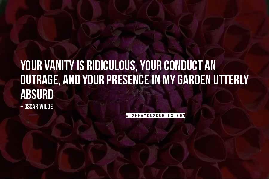 Oscar Wilde Quotes: Your vanity is ridiculous, your conduct an outrage, and your presence in my garden utterly absurd