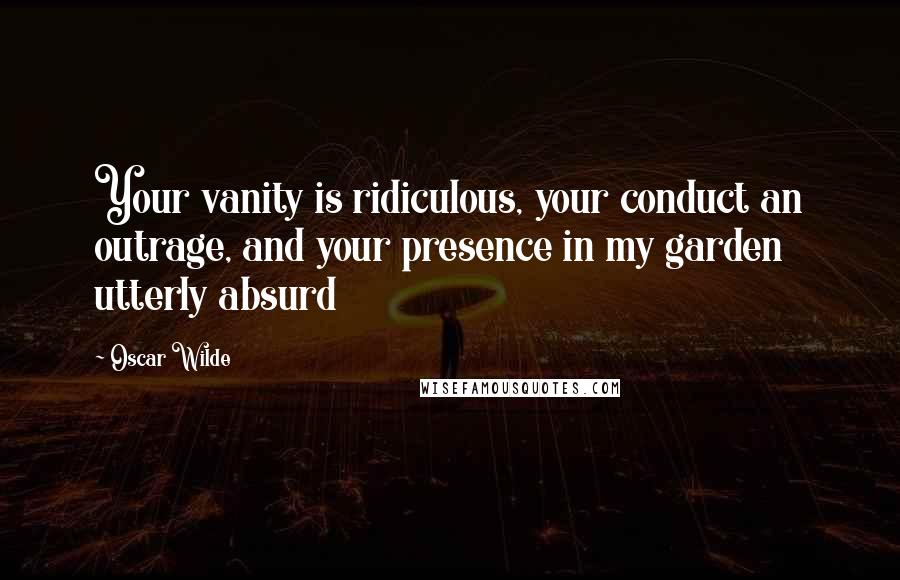 Oscar Wilde Quotes: Your vanity is ridiculous, your conduct an outrage, and your presence in my garden utterly absurd