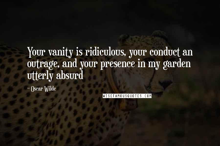 Oscar Wilde Quotes: Your vanity is ridiculous, your conduct an outrage, and your presence in my garden utterly absurd