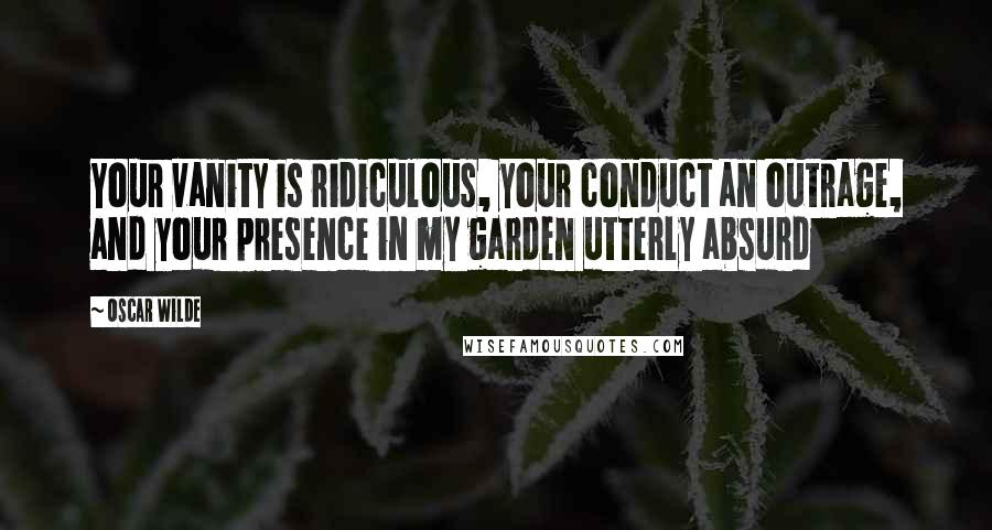 Oscar Wilde Quotes: Your vanity is ridiculous, your conduct an outrage, and your presence in my garden utterly absurd