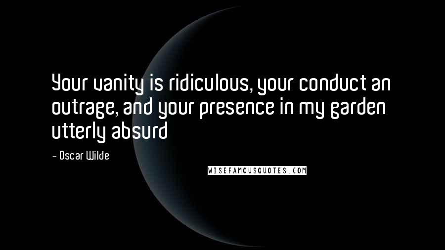 Oscar Wilde Quotes: Your vanity is ridiculous, your conduct an outrage, and your presence in my garden utterly absurd