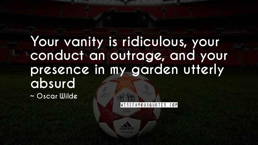 Oscar Wilde Quotes: Your vanity is ridiculous, your conduct an outrage, and your presence in my garden utterly absurd