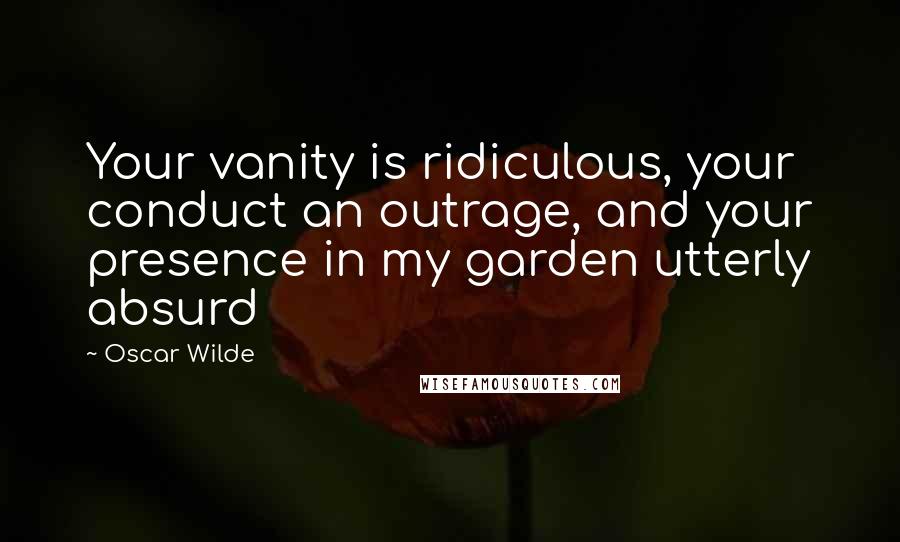 Oscar Wilde Quotes: Your vanity is ridiculous, your conduct an outrage, and your presence in my garden utterly absurd