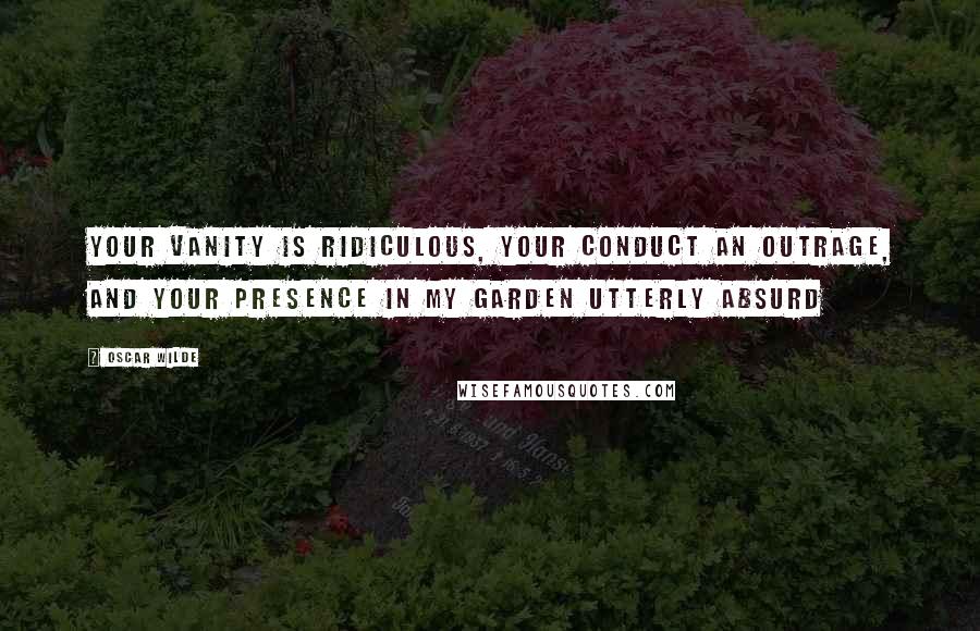 Oscar Wilde Quotes: Your vanity is ridiculous, your conduct an outrage, and your presence in my garden utterly absurd