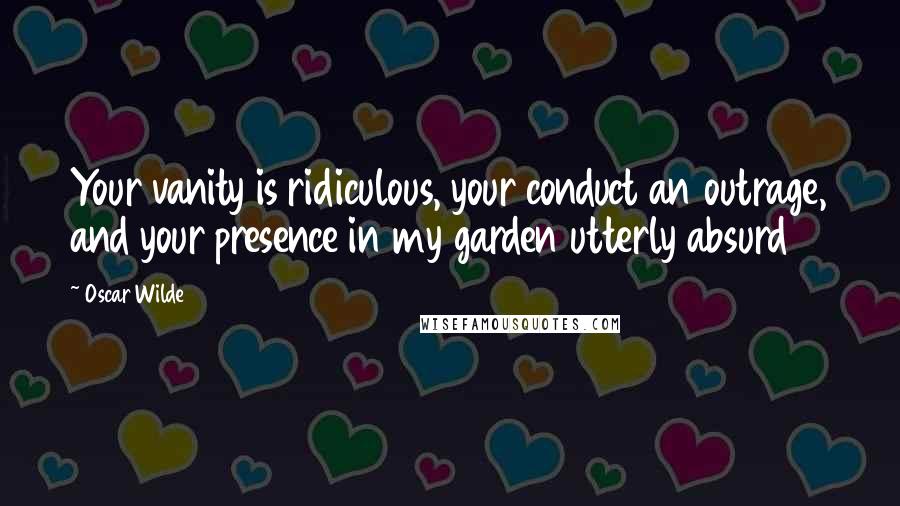 Oscar Wilde Quotes: Your vanity is ridiculous, your conduct an outrage, and your presence in my garden utterly absurd