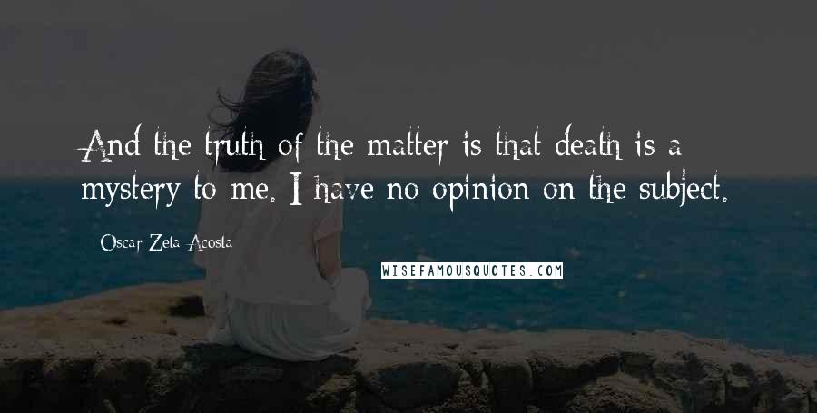 Oscar Zeta Acosta Quotes: And the truth of the matter is that death is a mystery to me. I have no opinion on the subject.