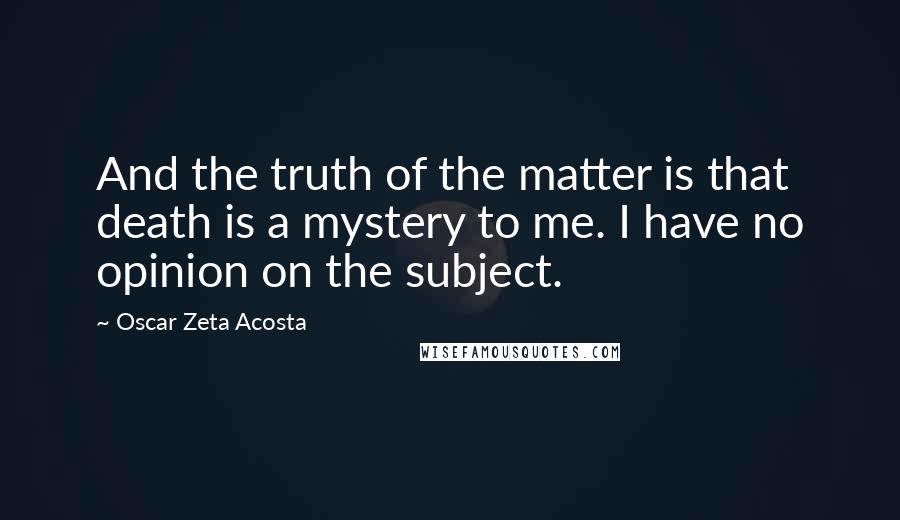 Oscar Zeta Acosta Quotes: And the truth of the matter is that death is a mystery to me. I have no opinion on the subject.