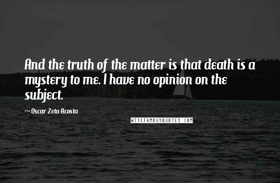 Oscar Zeta Acosta Quotes: And the truth of the matter is that death is a mystery to me. I have no opinion on the subject.