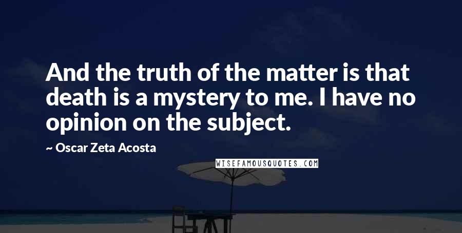 Oscar Zeta Acosta Quotes: And the truth of the matter is that death is a mystery to me. I have no opinion on the subject.