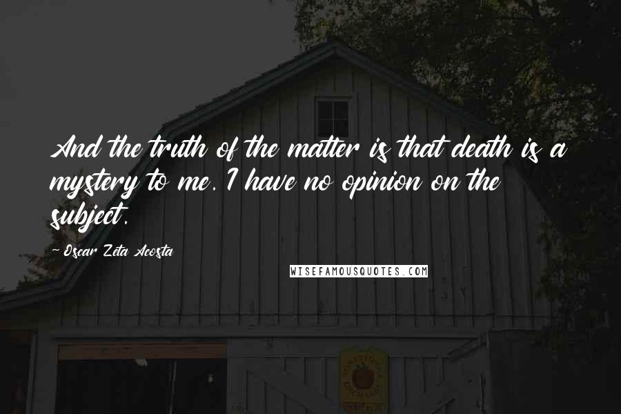 Oscar Zeta Acosta Quotes: And the truth of the matter is that death is a mystery to me. I have no opinion on the subject.