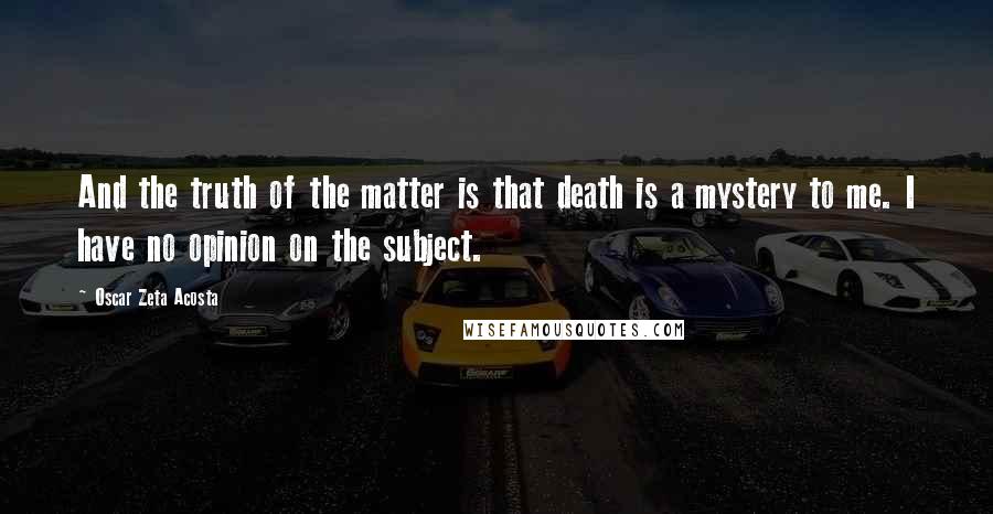 Oscar Zeta Acosta Quotes: And the truth of the matter is that death is a mystery to me. I have no opinion on the subject.