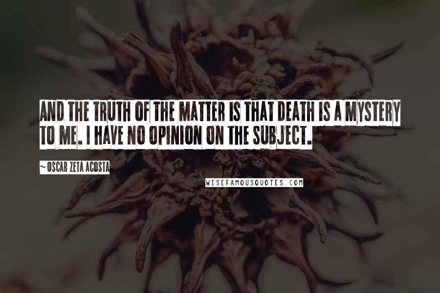 Oscar Zeta Acosta Quotes: And the truth of the matter is that death is a mystery to me. I have no opinion on the subject.