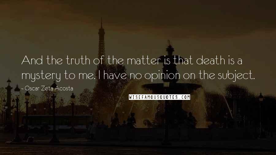 Oscar Zeta Acosta Quotes: And the truth of the matter is that death is a mystery to me. I have no opinion on the subject.