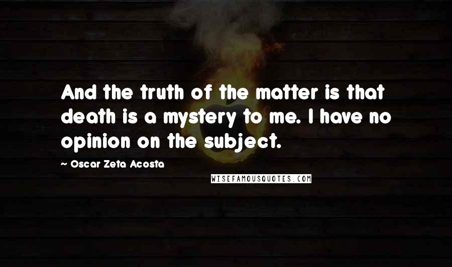 Oscar Zeta Acosta Quotes: And the truth of the matter is that death is a mystery to me. I have no opinion on the subject.