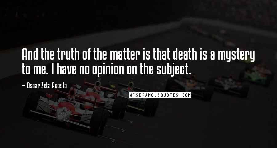 Oscar Zeta Acosta Quotes: And the truth of the matter is that death is a mystery to me. I have no opinion on the subject.