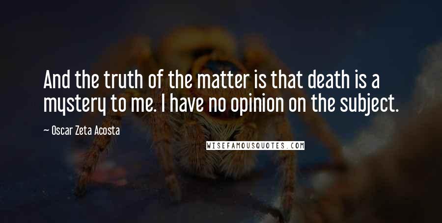 Oscar Zeta Acosta Quotes: And the truth of the matter is that death is a mystery to me. I have no opinion on the subject.